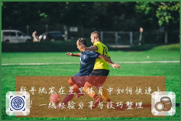新手玩家在星空体育中如何快速上手？一线经验分享与技巧整理