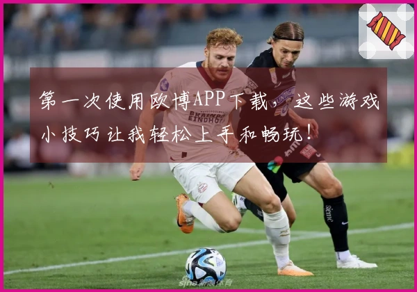 第一次使用欧博APP下载，这些游戏小技巧让我轻松上手和畅玩！